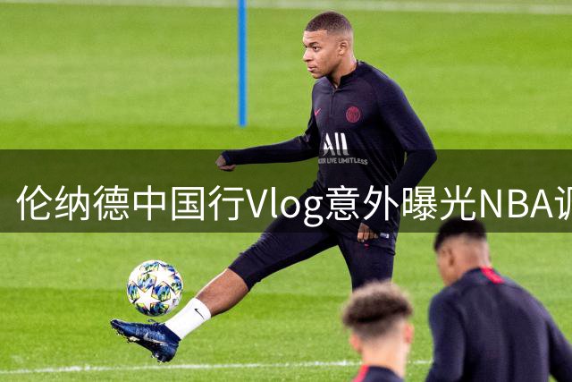 伦纳德中国行Vlog意外曝光NBA调查关注