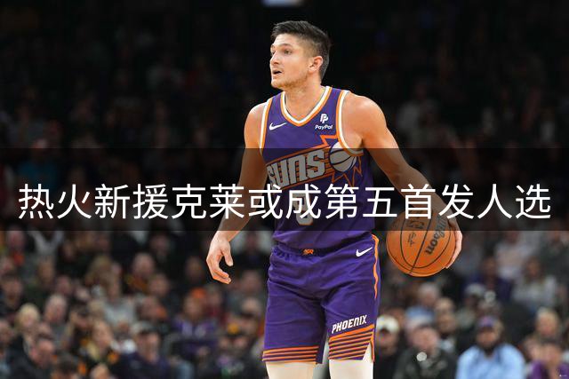热火新援克莱或成第五首发人选