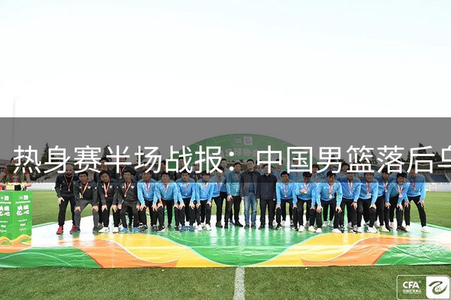热身赛半场战报：中国男篮落后乌拉圭 廖三宁贺希宁手感欠佳